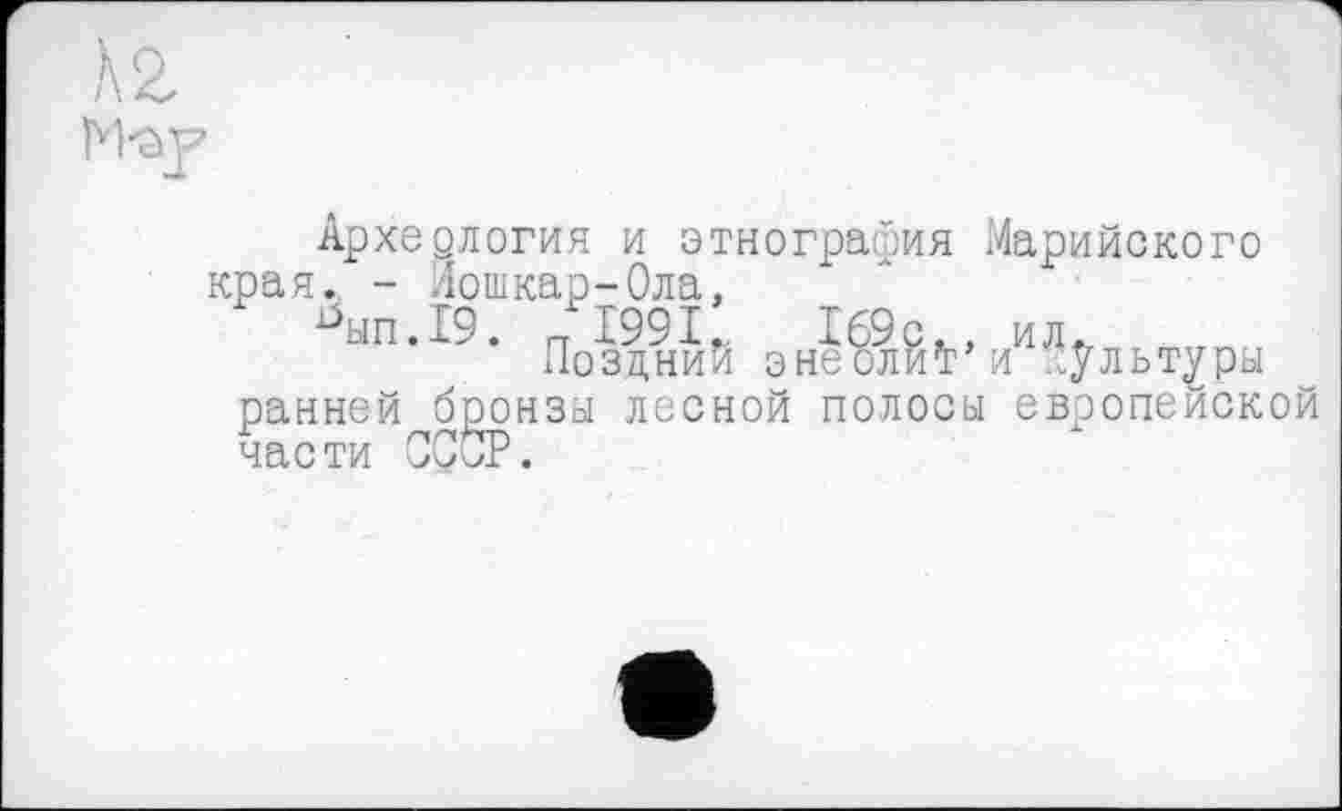 ﻿Архедлогия и этнография Марийского края. - Лошкар-Ола,
^ып.19. п1991.	169с., ил»
Поздний знеолиї’и ..ультуры ранней бронзы лесной полоса европейской части СССР.